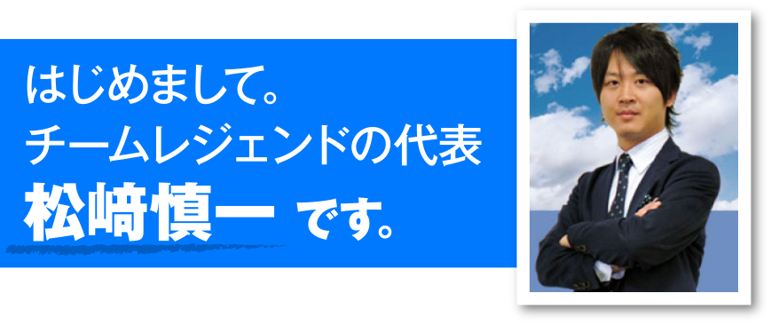 はじめまして。
チームレジェンドの代表
松崎慎一です。