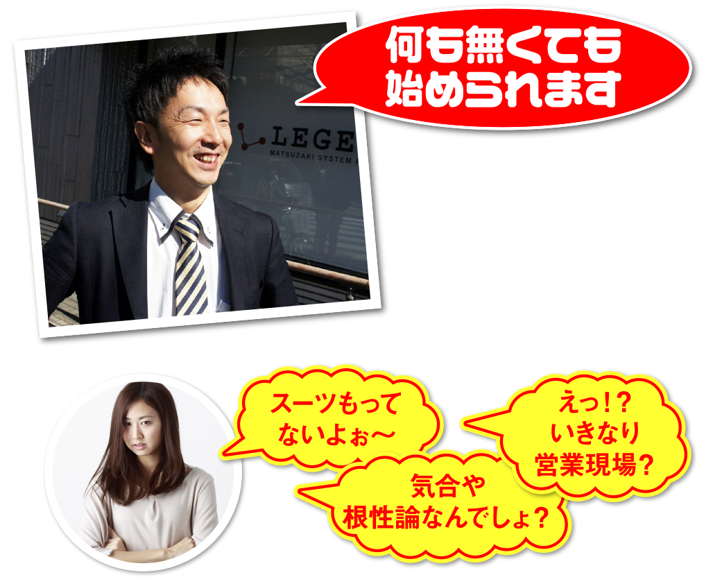 何も無くても始められます
当社での仕事は営業職。第一印象が大事な仕事です。ヨレヨレのスーツではお客さまに嫌われてしまいます。
スーツ持っていないよぅ〜
えっ!?いきなり営業現場?
気合や根性論なんでしょ?